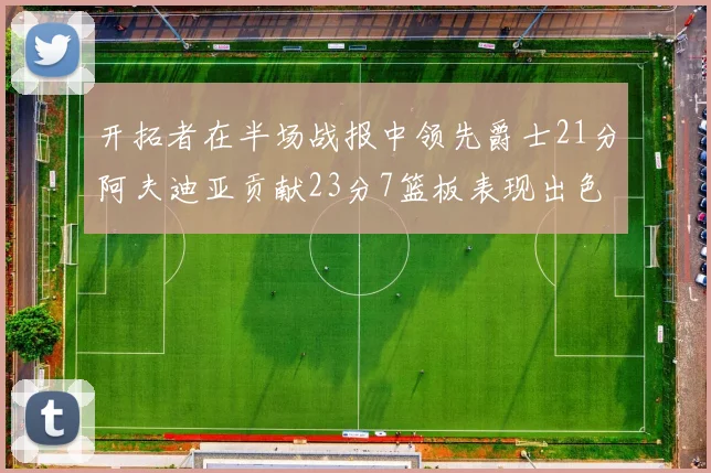 开拓者在半场战报中领先爵士21分阿夫迪亚贡献23分7篮板表现出色