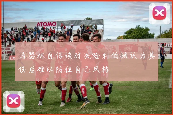 马瑟林自信谈对决哈利伯顿认为其伤后难以防住自己风格