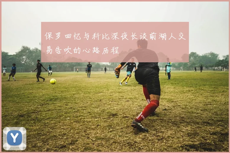 保罗回忆与科比深夜长谈前湖人交易告吹的心路历程