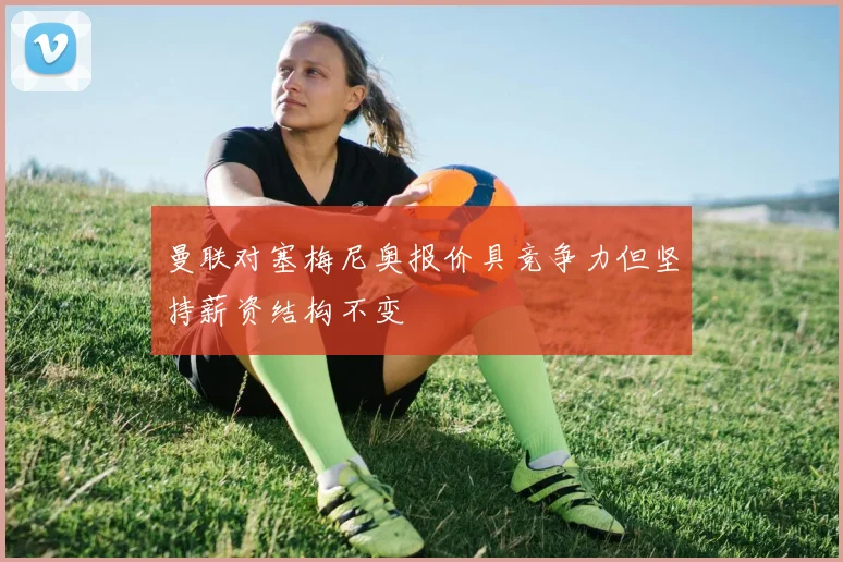 曼联对塞梅尼奥报价具竞争力但坚持薪资结构不变