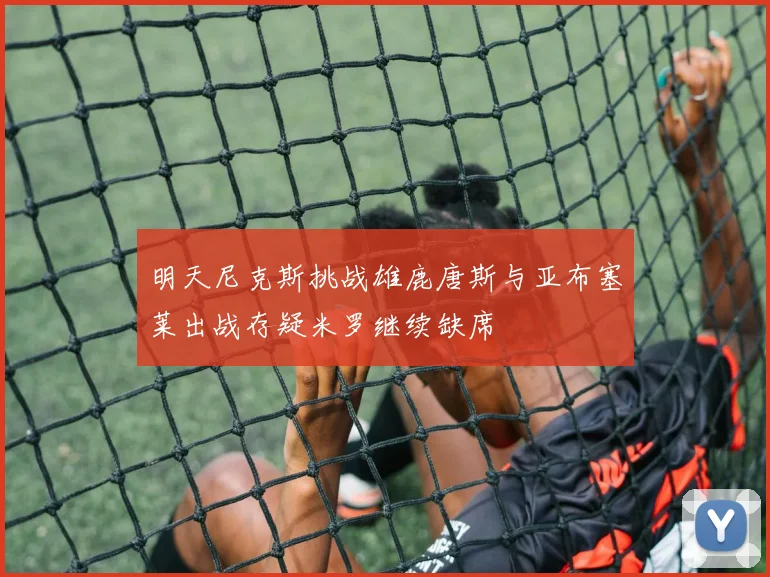 明天尼克斯挑战雄鹿唐斯与亚布塞莱出战存疑米罗继续缺席