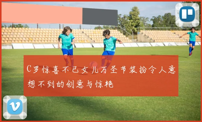 C罗惊喜不已女儿万圣节装扮令人意想不到的创意与惊艳
