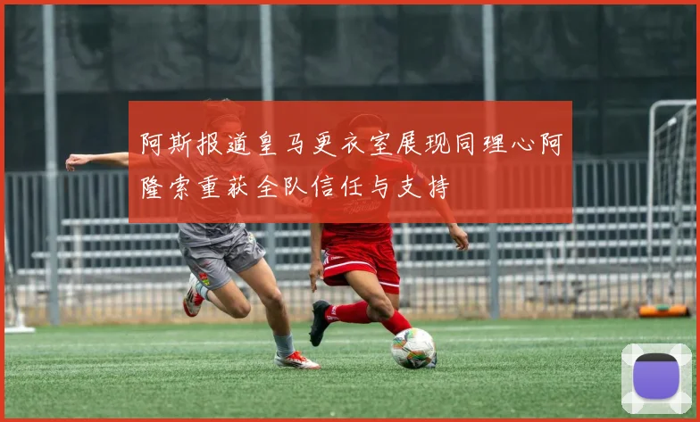 阿斯报道皇马更衣室展现同理心阿隆索重获全队信任与支持