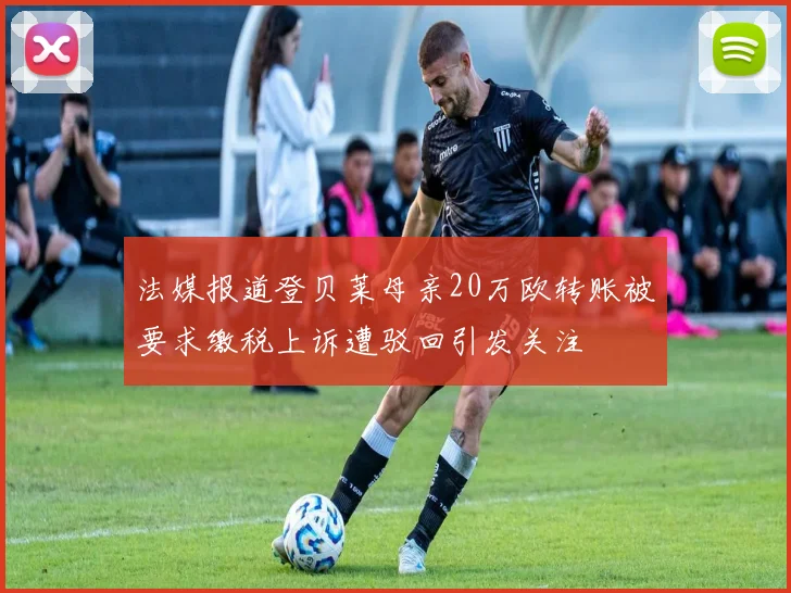 法媒报道登贝莱母亲20万欧转账被要求缴税上诉遭驳回引发关注