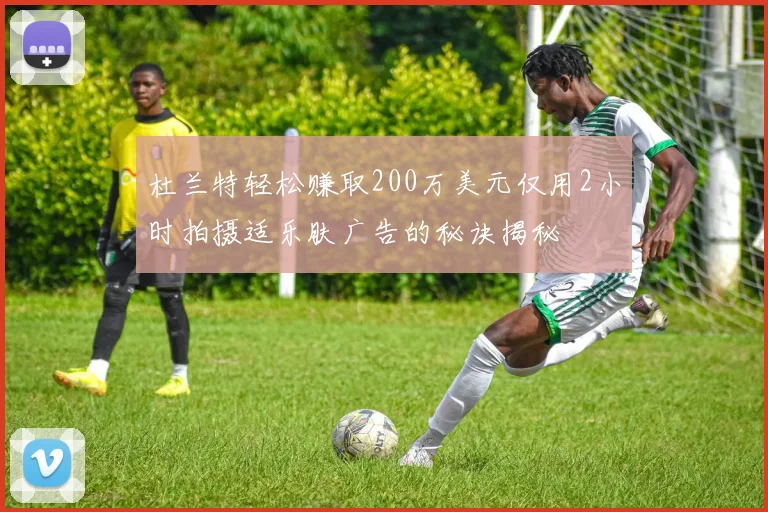 杜兰特轻松赚取200万美元仅用2小时拍摄适乐肤广告的秘诀揭秘