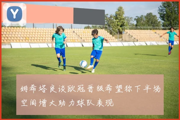 姆希塔良谈欧冠晋级希望称下半场空间增大助力球队表现