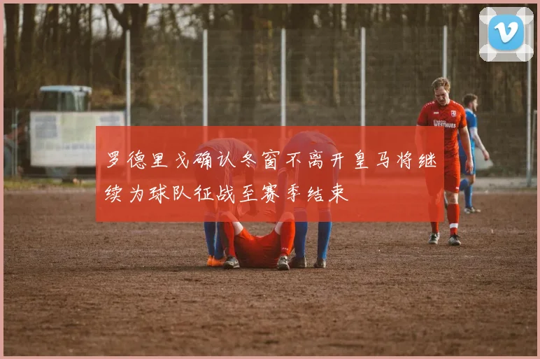 罗德里戈确认冬窗不离开皇马将继续为球队征战至赛季结束