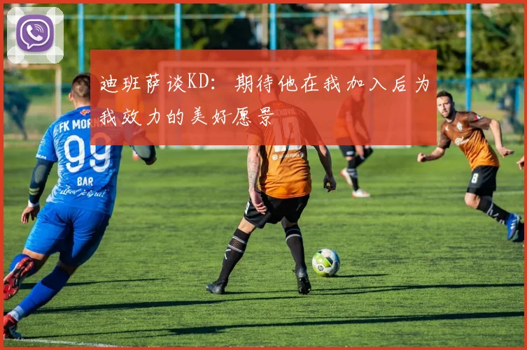 迪班萨谈KD：期待他在我加入后为我效力的美好愿景