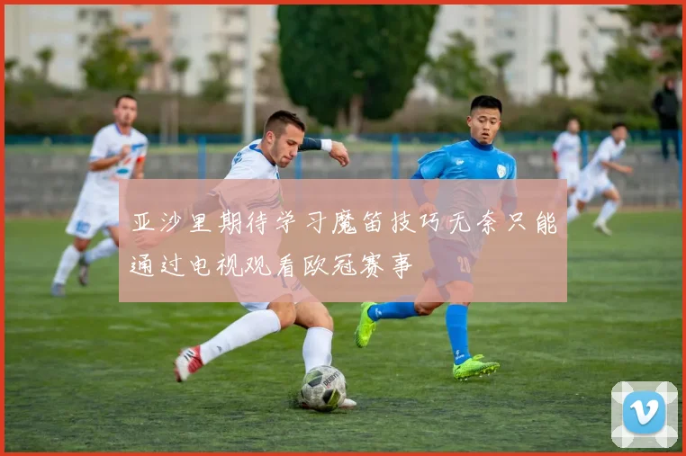 亚沙里期待学习魔笛技巧无奈只能通过电视观看欧冠赛事