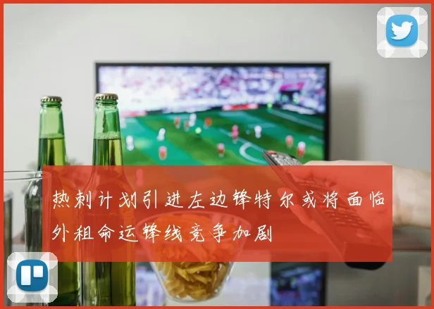 热刺计划引进左边锋特尔或将面临外租命运锋线竞争加剧