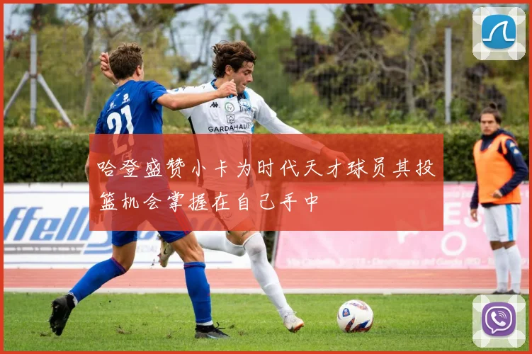 哈登盛赞小卡为时代天才球员其投篮机会掌握在自己手中