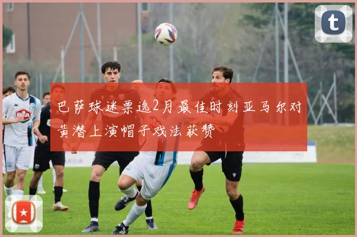 巴萨球迷票选2月最佳时刻亚马尔对黄潜上演帽子戏法获赞