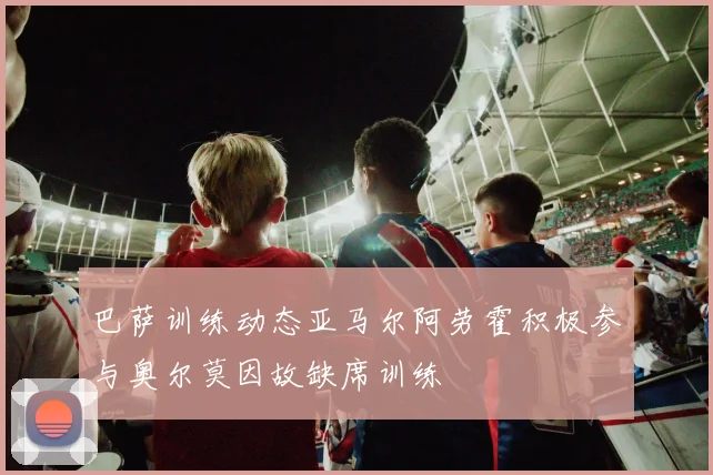 巴萨训练动态亚马尔阿劳霍积极参与奥尔莫因故缺席训练