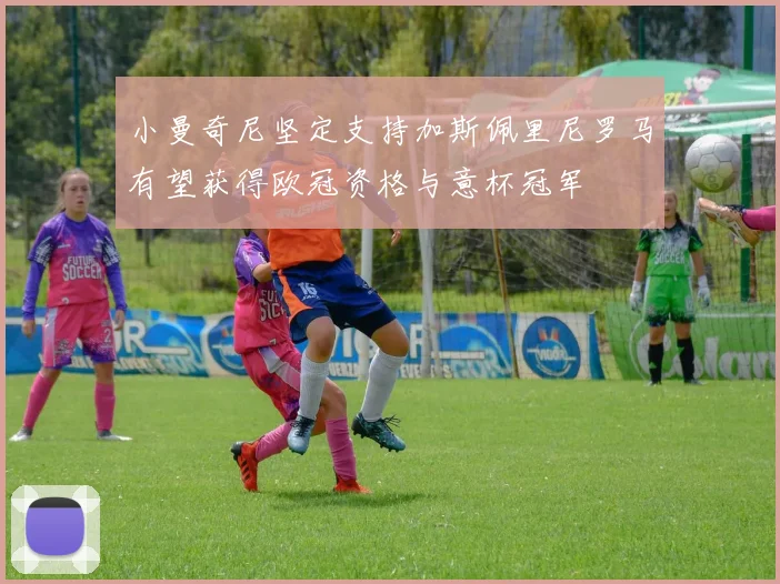 小曼奇尼坚定支持加斯佩里尼罗马有望获得欧冠资格与意杯冠军