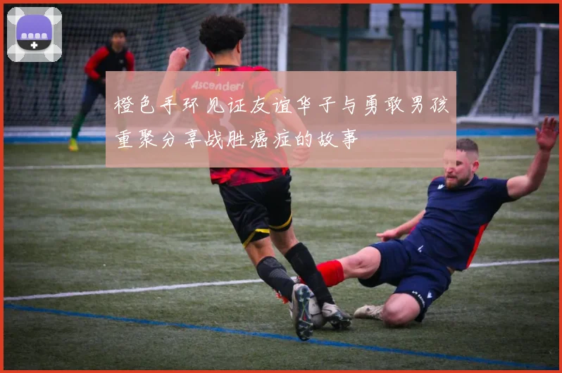 橙色手环见证友谊华子与勇敢男孩重聚分享战胜癌症的故事