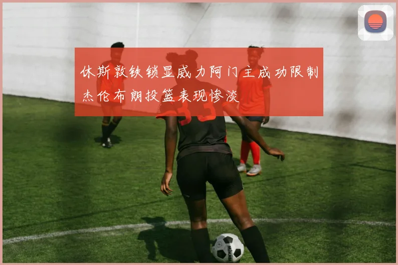 休斯敦铁锁显威力阿门主成功限制杰伦布朗投篮表现惨淡