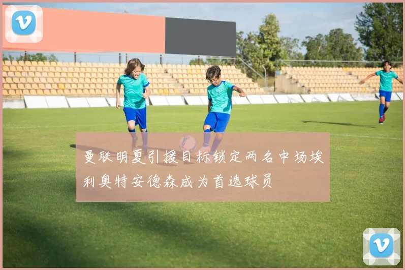 曼联明夏引援目标锁定两名中场埃利奥特安德森成为首选球员